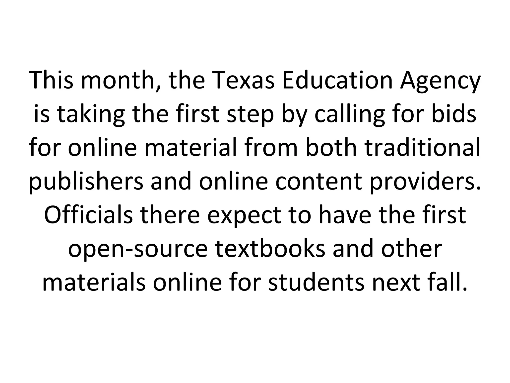 This month, the Texas Education Agency is taking the first step by calling for bids for online material from both traditional publishers and online content providers. Officials there expect to have the first open-source textbooks and other materials online for students next fall. 