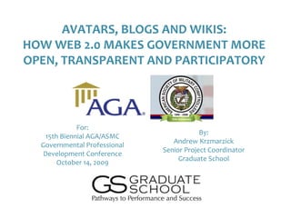 AVATARS, BLOGS AND WIKIS:
HOW WEB 2.0 MAKES GOVERNMENT MORE
OPEN, TRANSPARENT AND PARTICIPATORY




              For:
                                          By:
    15th Biennial AGA/ASMC
                                 Andrew Krzmarzick
  Governmental Professional
                              Senior Project Coordinator
   Development Conference
                                   Graduate School
        October 14, 2009
 