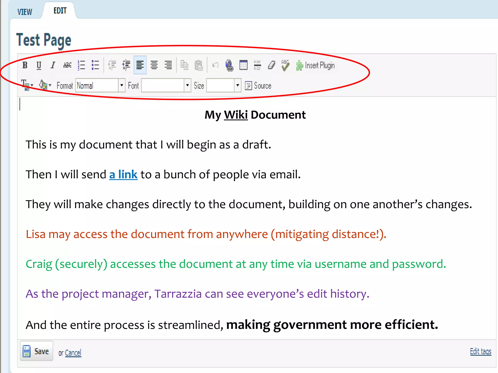 My Wiki Document

This is my document that I will begin as a draft.

Then I will send a link to a bunch of people via email.

They will make changes directly to the document, building on one another’s changes.

Lisa may access the document from anywhere (mitigating distance!).

Craig (securely) accesses the document at any time via username and password.

As the project manager, Tarrazzia can see everyone’s edit history.

And the entire process is streamlined, making government more efficient.

                                                                                      16
                                    www.grad.usda.gov
 