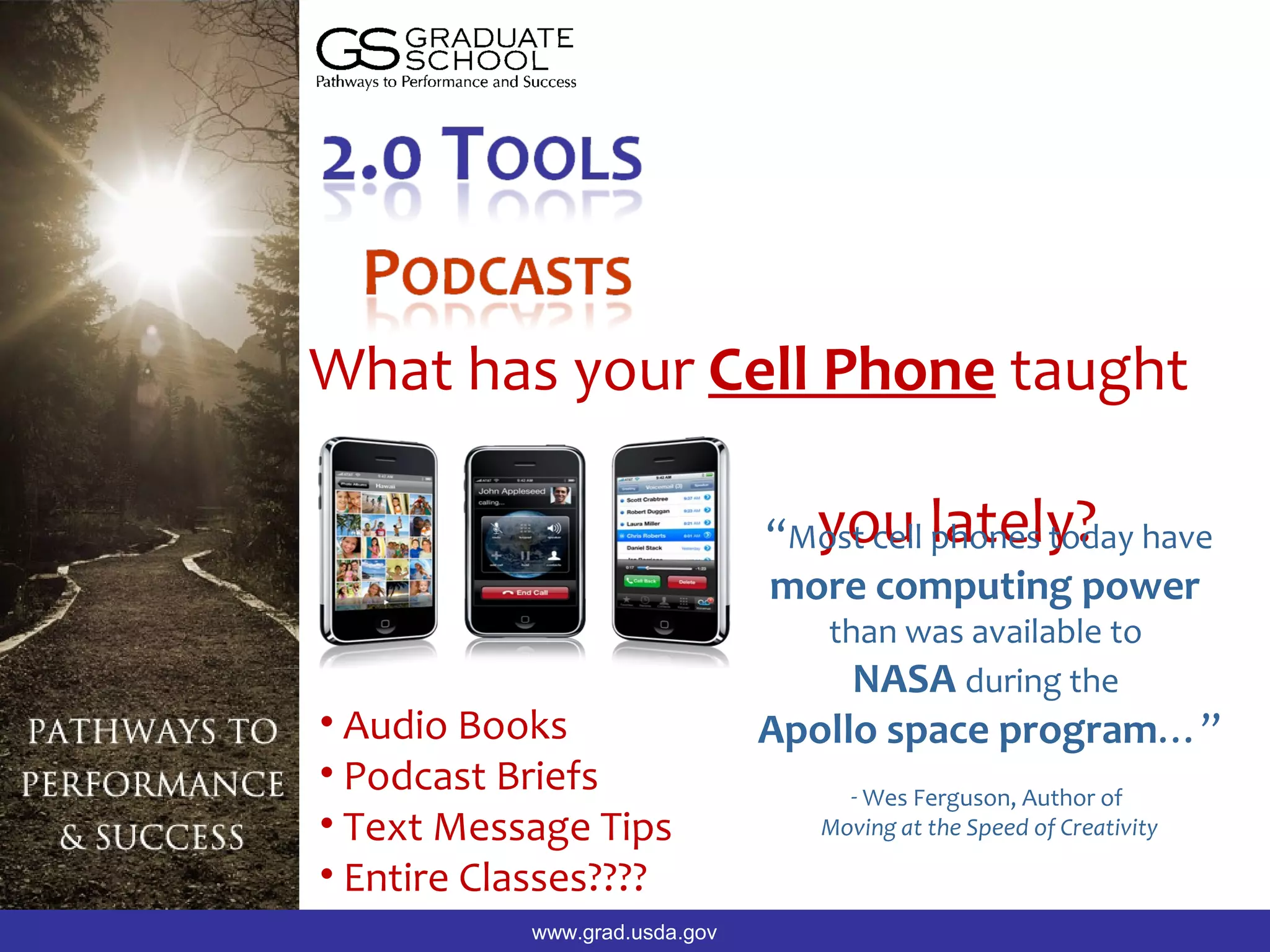 What has your Cell Phone taught

                                “Most cell lately? have
                                  you phones today
                                more computing power
                                   than was available to
                                     NASA during the
• Audio Books                   Apollo space program…”
• Podcast Briefs                     - Wes Ferguson, Author of
• Text Message Tips                Moving at the Speed of Creativity

• Entire Classes????
            www.grad.usda.gov
 