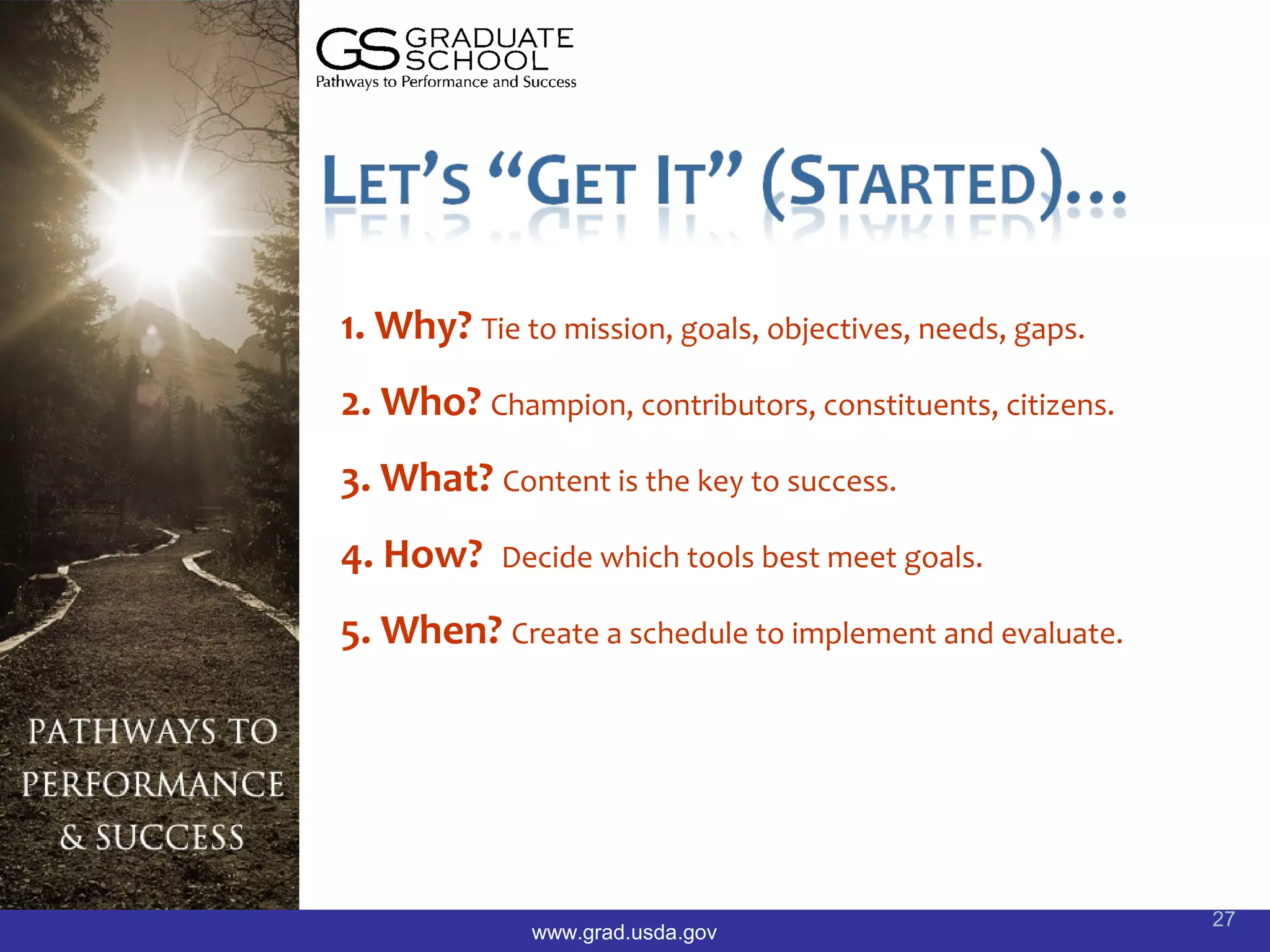 1. Why? Tie to mission, goals, objectives, needs, gaps.
2. Who? Champion, contributors, constituents, citizens.
3. What? Content is the key to success.
4. How?    Decide which tools best meet goals.

5. When? Create a schedule to implement and evaluate.




                                                          27
              www.grad.usda.gov
 