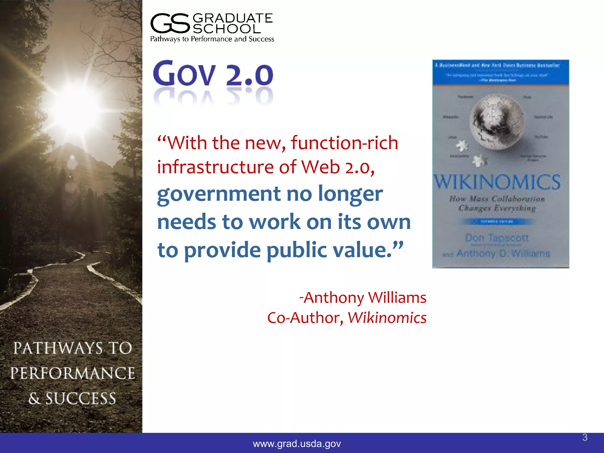 “With the new, function-rich
infrastructure of Web 2.0,
government no longer
needs to work on its own
to provide public value.”
                 -Anthony Williams
             Co-Author, Wikinomics




                                     3
           www.grad.usda.gov
 