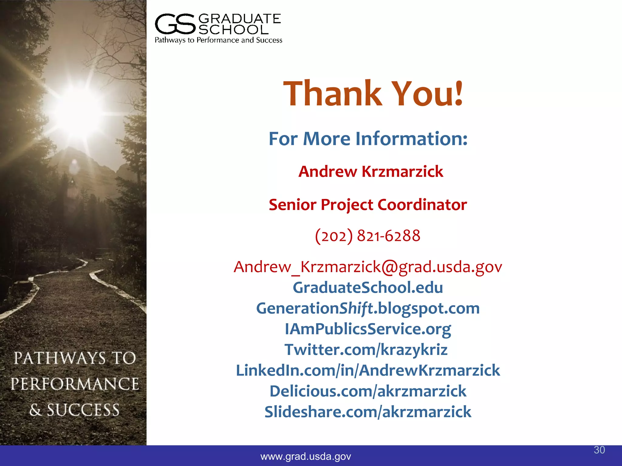 Thank You!
    For More Information:
          Andrew Krzmarzick
    Senior Project Coordinator
             (202) 821-6288
Andrew_Krzmarzick@grad.usda.gov
        GraduateSchool.edu
   GenerationShift.blogspot.com
       IAmPublicsService.org
       Twitter.com/krazykriz
LinkedIn.com/in/AndrewKrzmarzick
     Delicious.com/akrzmarzick
    Slideshare.com/akrzmarzick

                                   30
   www.grad.usda.gov
 
