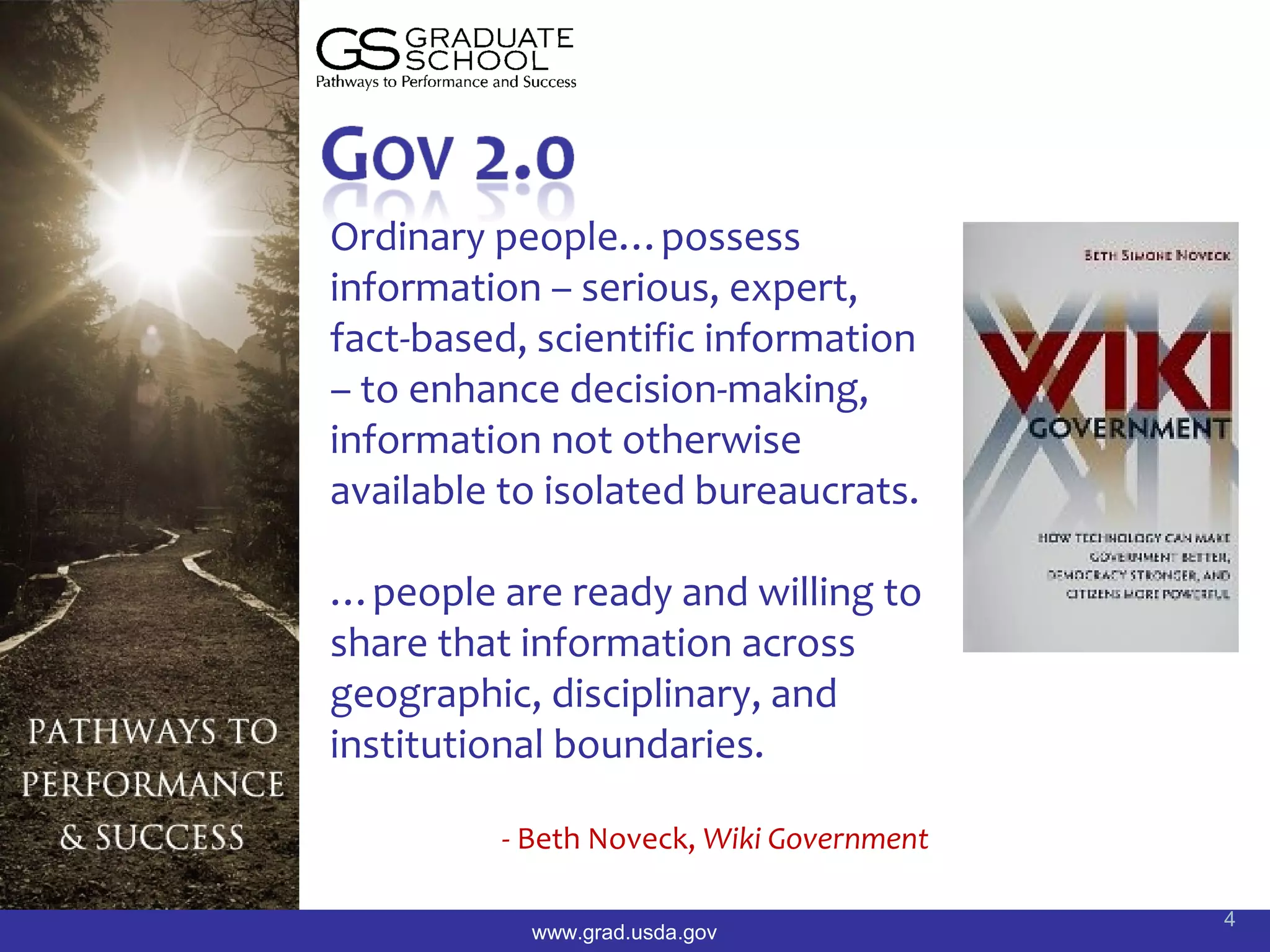 Ordinary people…possess
information – serious, expert,
fact-based, scientific information
– to enhance decision-making,
information not otherwise
available to isolated bureaucrats.

…people are ready and willing to
share that information across
geographic, disciplinary, and
institutional boundaries.

         - Beth Noveck, Wiki Government

                                          4
           www.grad.usda.gov
 