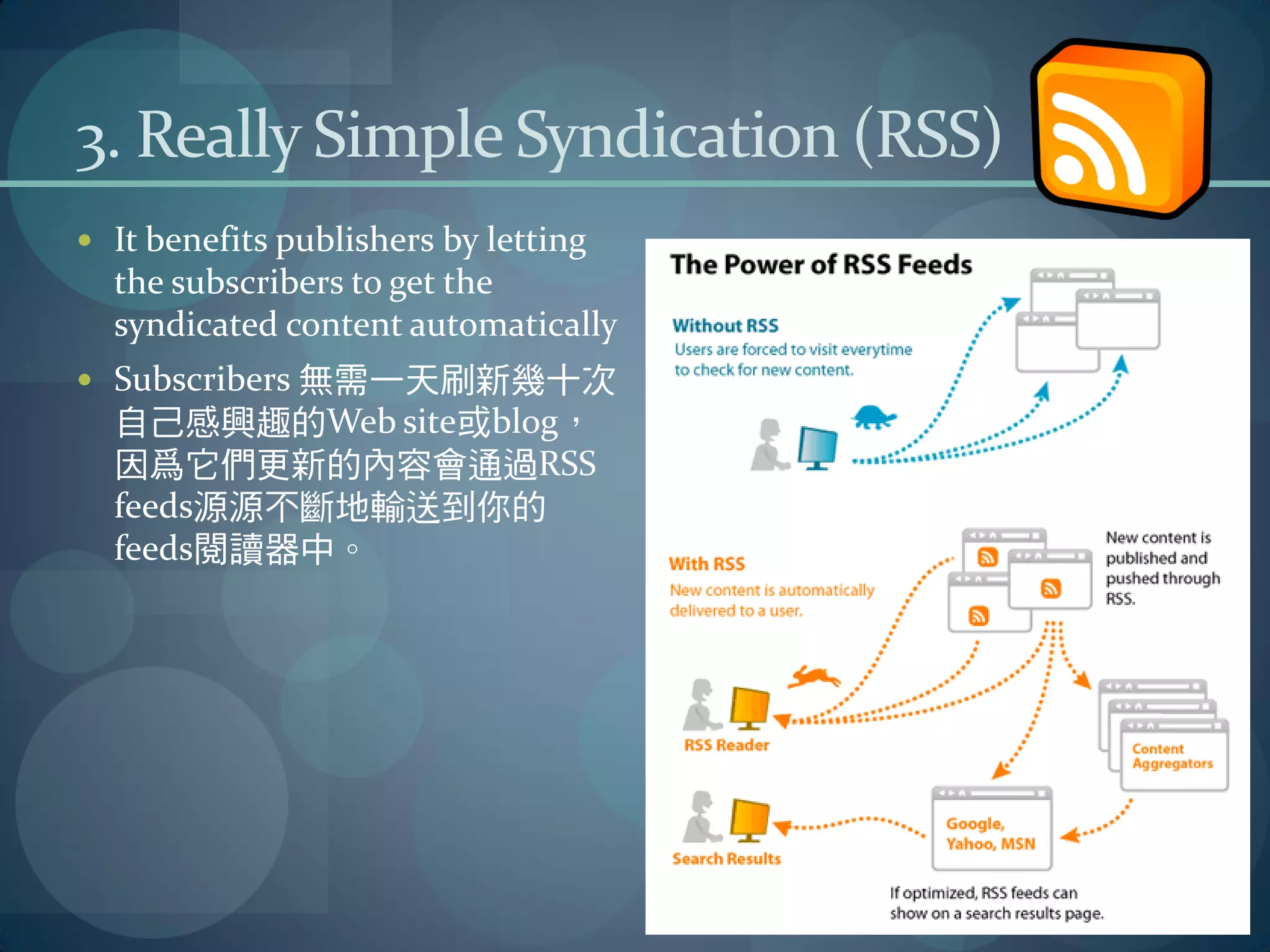 3. Really Simple Syndication (RSS)
 It benefits publishers by letting
  the subscribers to get the
  syndicated content automatically
 Subscribers 無需一天刷新幾十次
  自己感興趣的Web site或blog，
  因爲它們更新的內容會通過RSS
  feeds源源不斷地輸送到你的
  feeds閱讀器中。
 