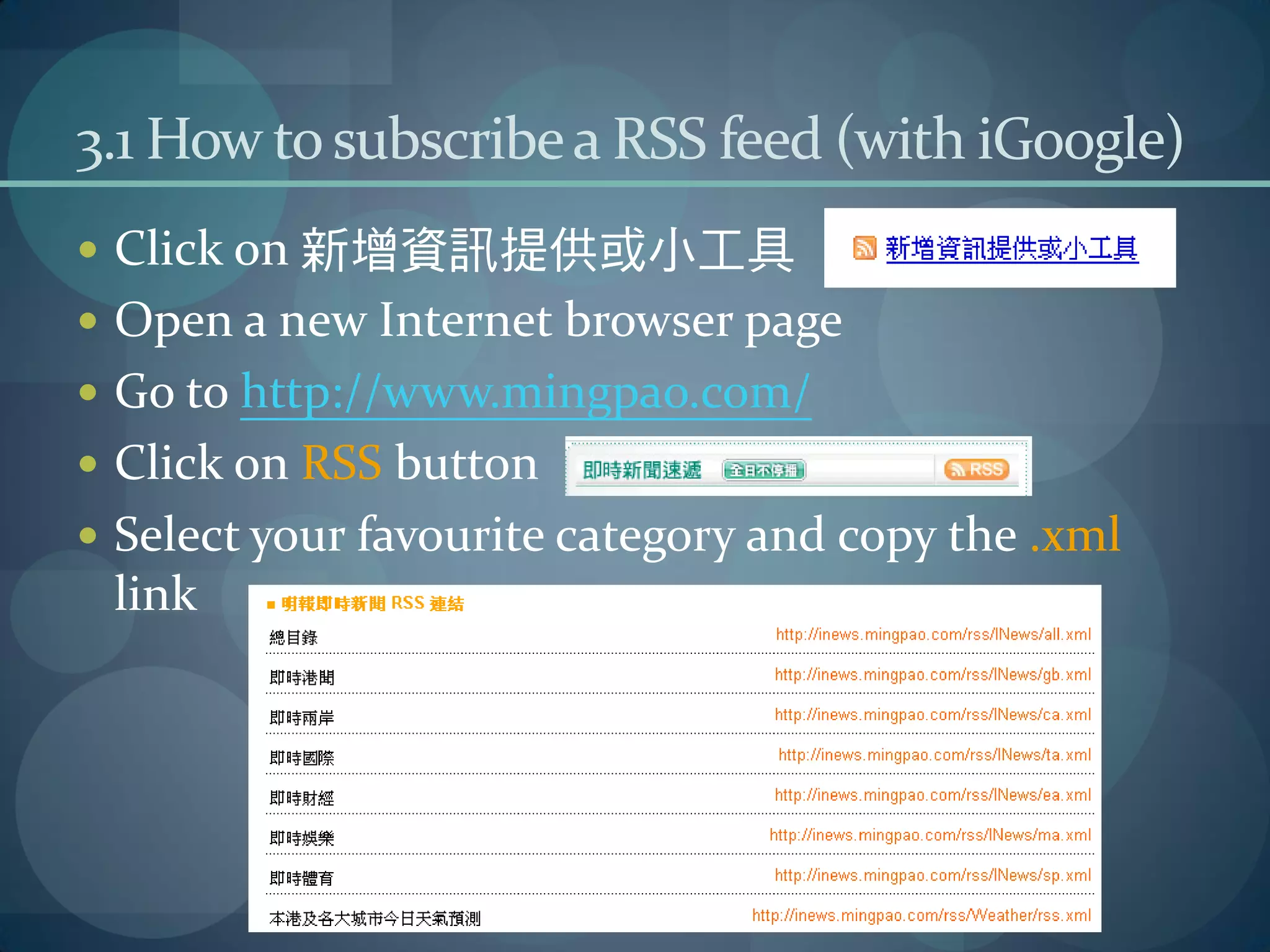 3.1 How to subscribe a RSS feed (with iGoogle)
 Click on 新增資訊提供或小工具
 Open a new Internet browser page
 Go to http://www.mingpao.com/
 Click on RSS button
 Select your favourite category and copy the .xml
 link
 