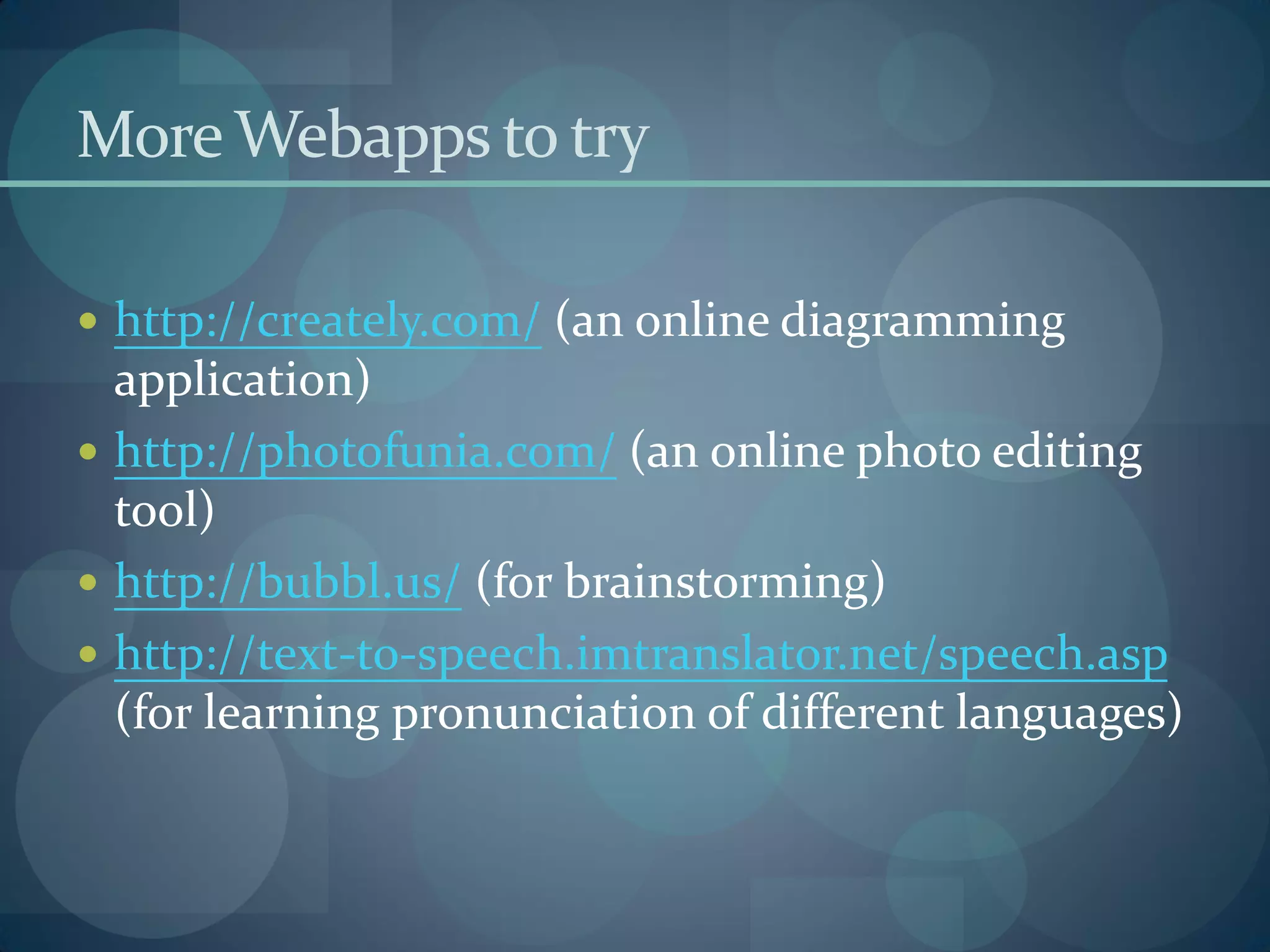 More Webapps to try

 http://creately.com/ (an online diagramming
  application)
 http://photofunia.com/ (an online photo editing
  tool)
 http://bubbl.us/ (for brainstorming)
 http://text-to-speech.imtranslator.net/speech.asp
  (for learning pronunciation of different languages)
 