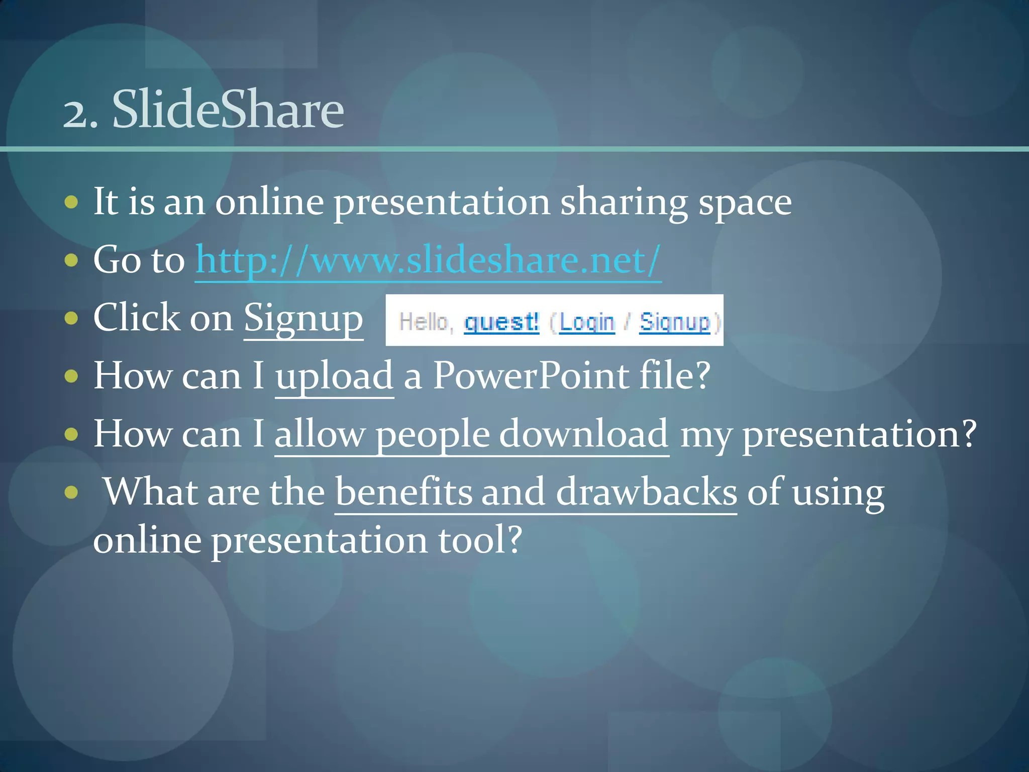 2. SlideShare
 It is an online presentation sharing space
 Go to http://www.slideshare.net/
 Click on Signup
 How can I upload a PowerPoint file?
 How can I allow people download my presentation?
 What are the benefits and drawbacks of using
 online presentation tool?
 