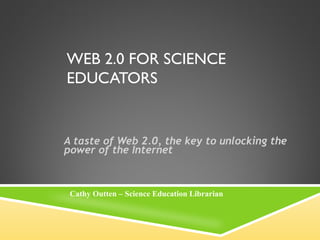 WEB 2.0 FOR SCIENCE
EDUCATORS


A taste of Web 2.0, the key to unlocking the
power of the Internet



 Cathy Outten – Science Education Librarian
 