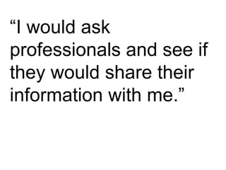 “ I would ask professionals and see if they would share their information with me.” 