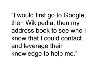 “ I would first go to Google, then Wikipedia, then my address book to see who I know that I could contact and leverage their knowledge to help me.” 