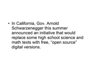 In California, Gov. Arnold Schwarzenegger this summer announced an initiative that would replace some high school science and math texts with free, “open source” digital versions. 