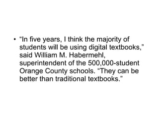 “ In five years, I think the majority of students will be using digital textbooks,” said William M. Habermehl, superintendent of the 500,000-student Orange County schools. “They can be better than traditional textbooks.” 