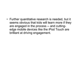 Further quantitative research is needed, but it seems obvious that kids will learn more if they are engaged in the process -- and cutting-edge mobile devices like the iPod Touch are brilliant at driving engagement. 