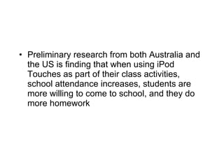 Preliminary research from both Australia and the US is finding that when using iPod Touches as part of their class activities, school attendance increases, students are more willing to come to school, and they do more homework 