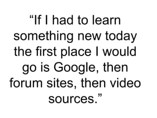 “ If I had to learn something new today the first place I would go is Google, then forum sites, then video sources.” 
