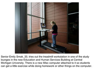 Senior Emily Smak, 20, tries out the treadmill workstation in one of the study lounges in the new Education and Human Services Building at Central Michigan University. There is a new iMac computer attached to it so students can get a little exercise while doing homework or other things on the computer. 