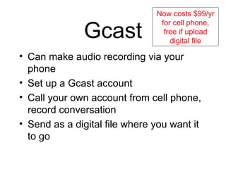 Gcast Can make audio recording via your phone Set up a Gcast account Call your own account from cell phone, record conversation Send as a digital file where you want it to go Now costs $99/yr for cell phone, free if upload digital file 