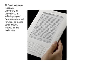 At Case Western Reserve University in Cleveland, a select group of freshmen received Kindles, an online book reader, instead of the textbooks. 