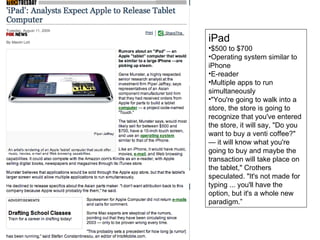 iPad $500 to $700 Operating system similar to iPhone E-reader Multiple apps to run simultaneously "You're going to walk into a store, the store is going to recognize that you've entered the store, it will say, "Do you want to buy a venti coffee?" — it will know what you're going to buy and maybe the transaction will take place on the tablet," Crothers speculated. "It's not made for typing ... you'll have the option, but it's a whole new paradigm.” 