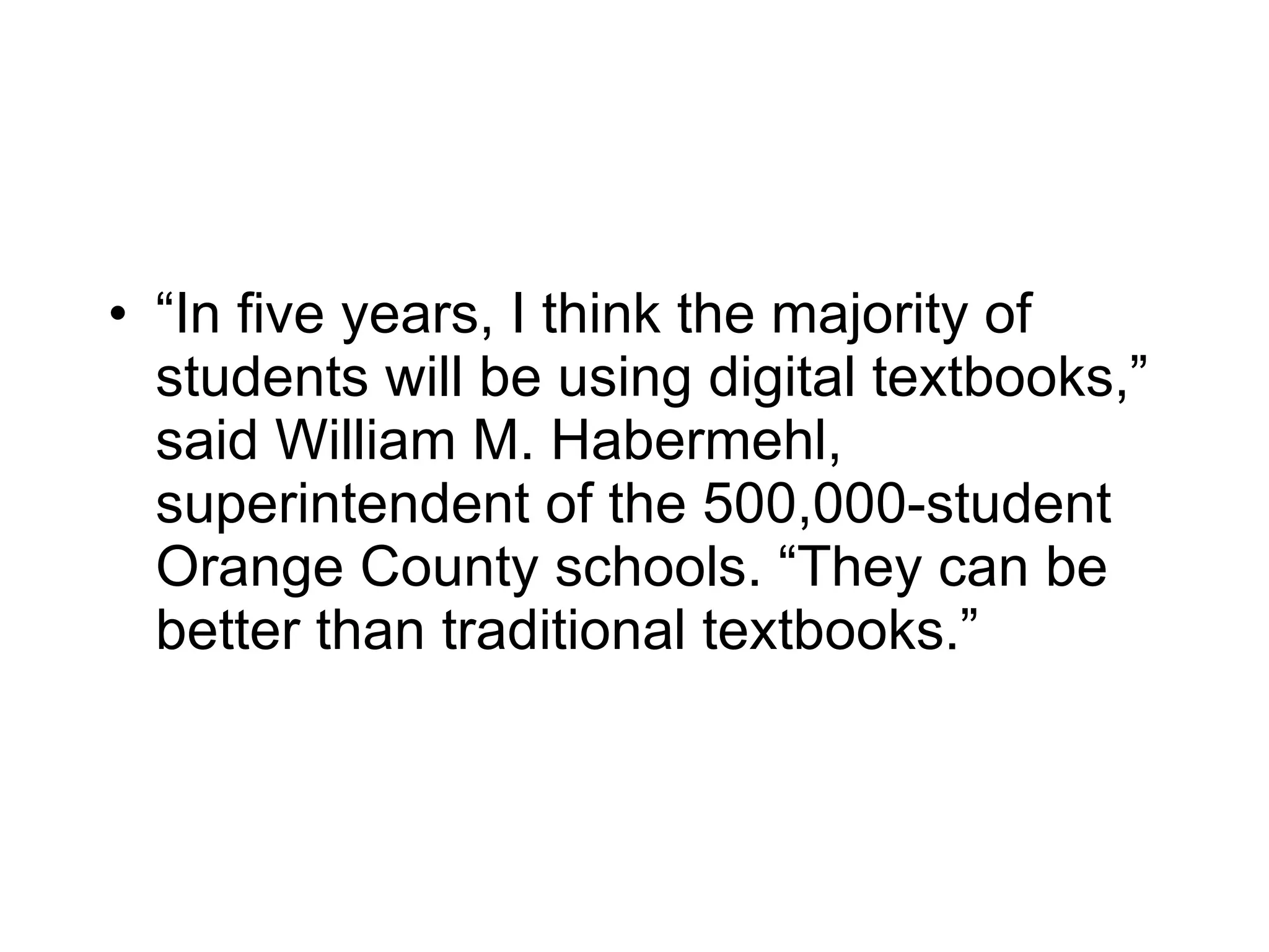 “ In five years, I think the majority of students will be using digital textbooks,” said William M. Habermehl, superintendent of the 500,000-student Orange County schools. “They can be better than traditional textbooks.” 