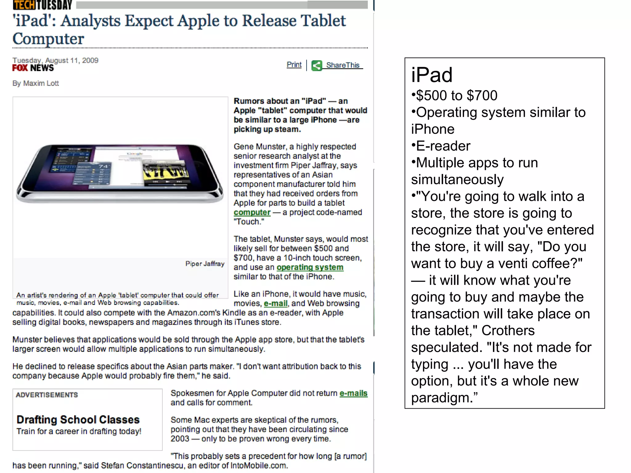 iPad $500 to $700 Operating system similar to iPhone E-reader Multiple apps to run simultaneously "You're going to walk into a store, the store is going to recognize that you've entered the store, it will say, "Do you want to buy a venti coffee?" — it will know what you're going to buy and maybe the transaction will take place on the tablet," Crothers speculated. "It's not made for typing ... you'll have the option, but it's a whole new paradigm.” 