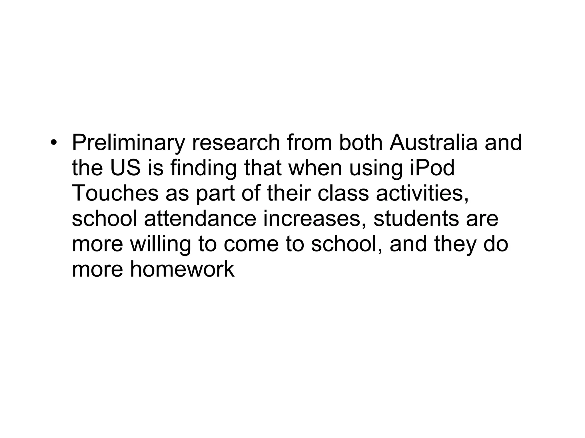 Preliminary research from both Australia and the US is finding that when using iPod Touches as part of their class activities, school attendance increases, students are more willing to come to school, and they do more homework 