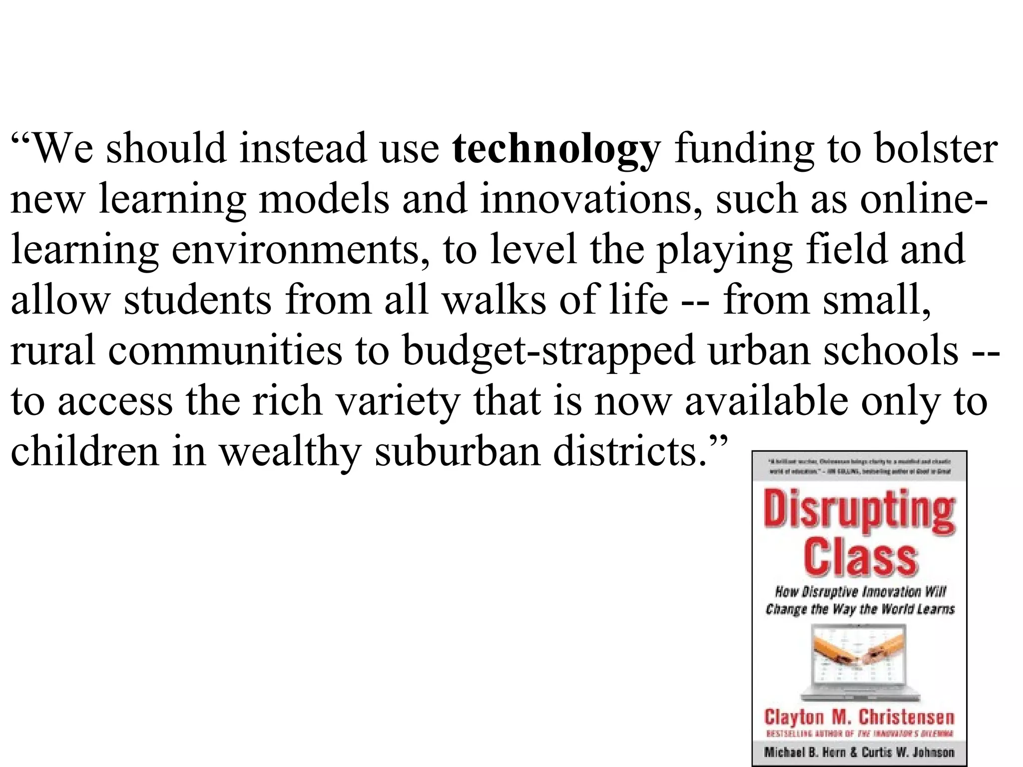 “ We should instead use  technology  funding to bolster new learning models and innovations, such as online-learning environments, to level the playing field and allow students from all walks of life -- from small, rural communities to budget-strapped urban schools -- to access the rich variety that is now available only to children in wealthy suburban districts.” 