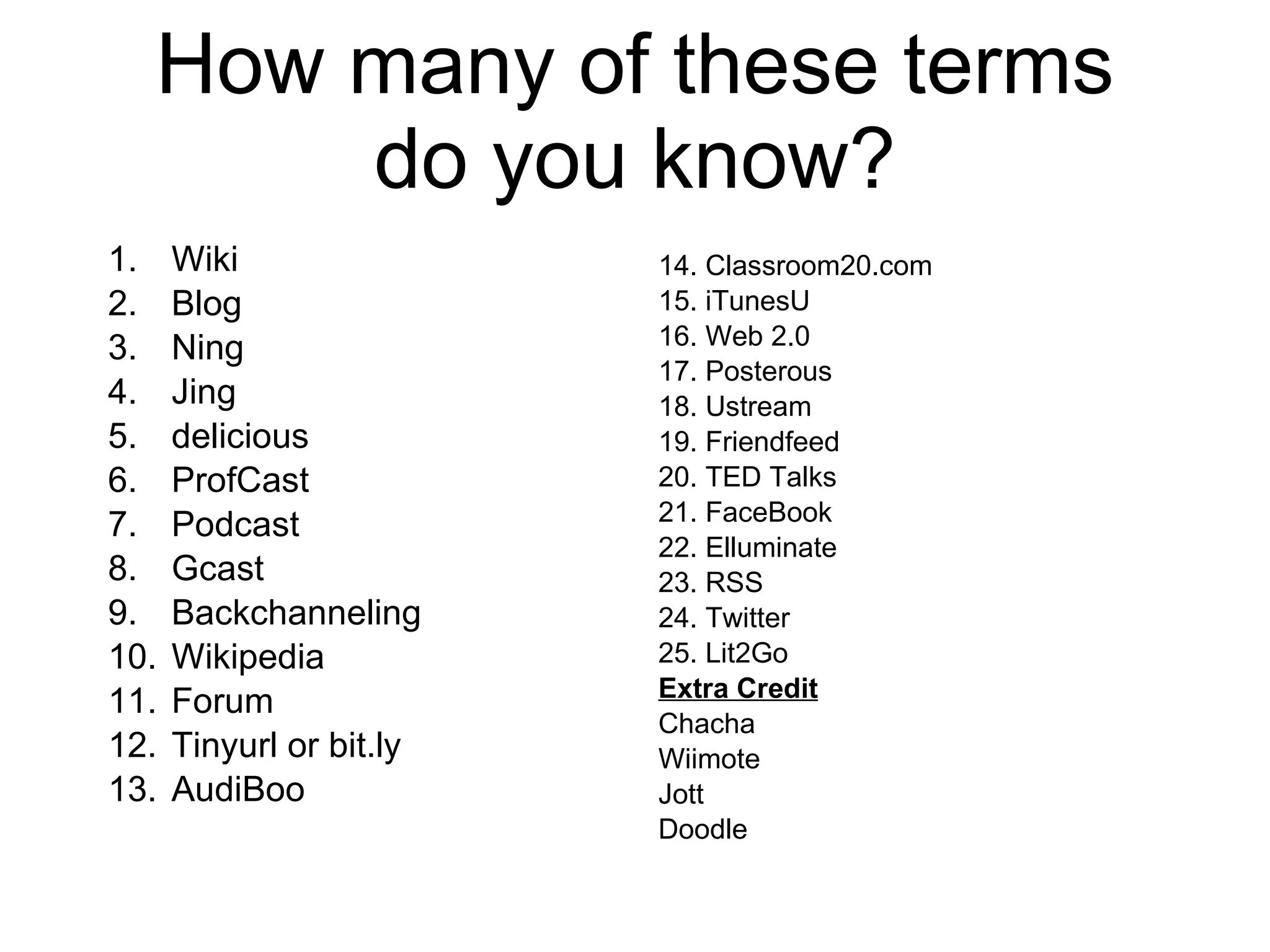 How many of these terms do you know? Wiki Blog Ning Jing delicious ProfCast Podcast Gcast Backchanneling Wikipedia Forum Tinyurl or bit.ly AudiBoo 14. Classroom20.com 15. iTunesU 16. Web 2.0 17. Posterous 18. Ustream 19. Friendfeed 20. TED Talks 21. FaceBook 22. Elluminate 23. RSS 24. Twitter 25. Lit2Go Extra Credit Chacha Wiimote Jott Doodle 