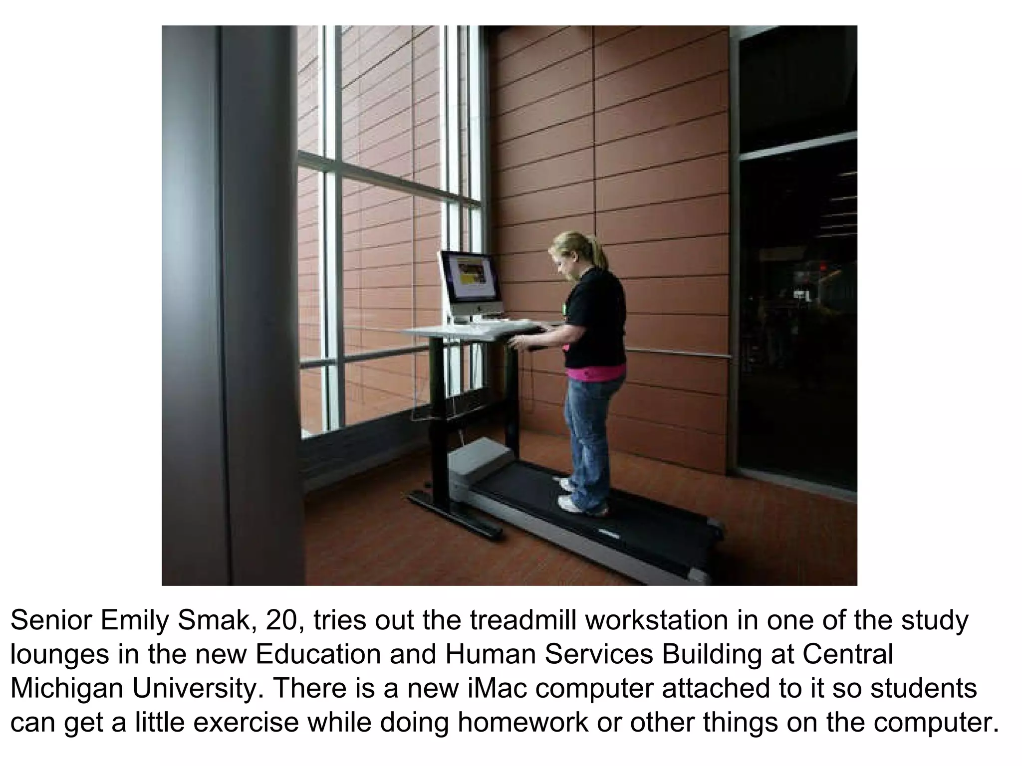 Senior Emily Smak, 20, tries out the treadmill workstation in one of the study lounges in the new Education and Human Services Building at Central Michigan University. There is a new iMac computer attached to it so students can get a little exercise while doing homework or other things on the computer. 