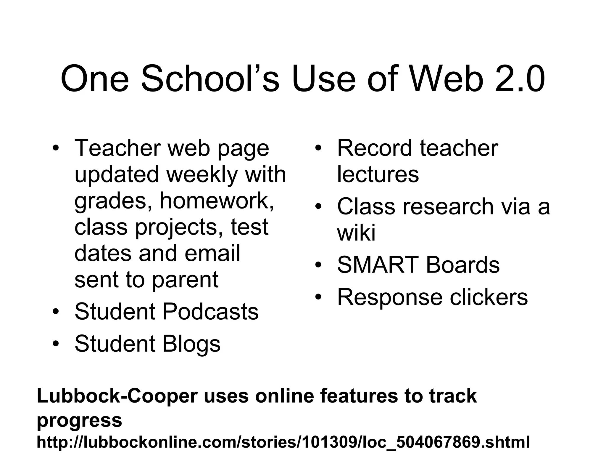 One School’s Use of Web 2.0 Teacher web page updated weekly with grades, homework, class projects, test dates and email sent to parent Student Podcasts Student Blogs Record teacher lectures Class research via a wiki SMART Boards Response clickers Lubbock-Cooper uses online features to track progress  http://lubbockonline.com/stories/101309/loc_504067869.shtml 