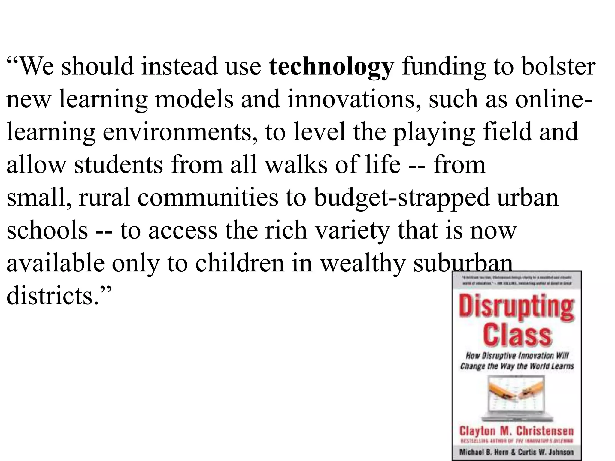 “We should instead use technology funding to bolster new learning models and innovations, such as online-learning environments, to level the playing field and allow students from all walks of life -- from small, rural communities to budget-strapped urban schools -- to access the rich variety that is now available only to children in wealthy suburban districts.”