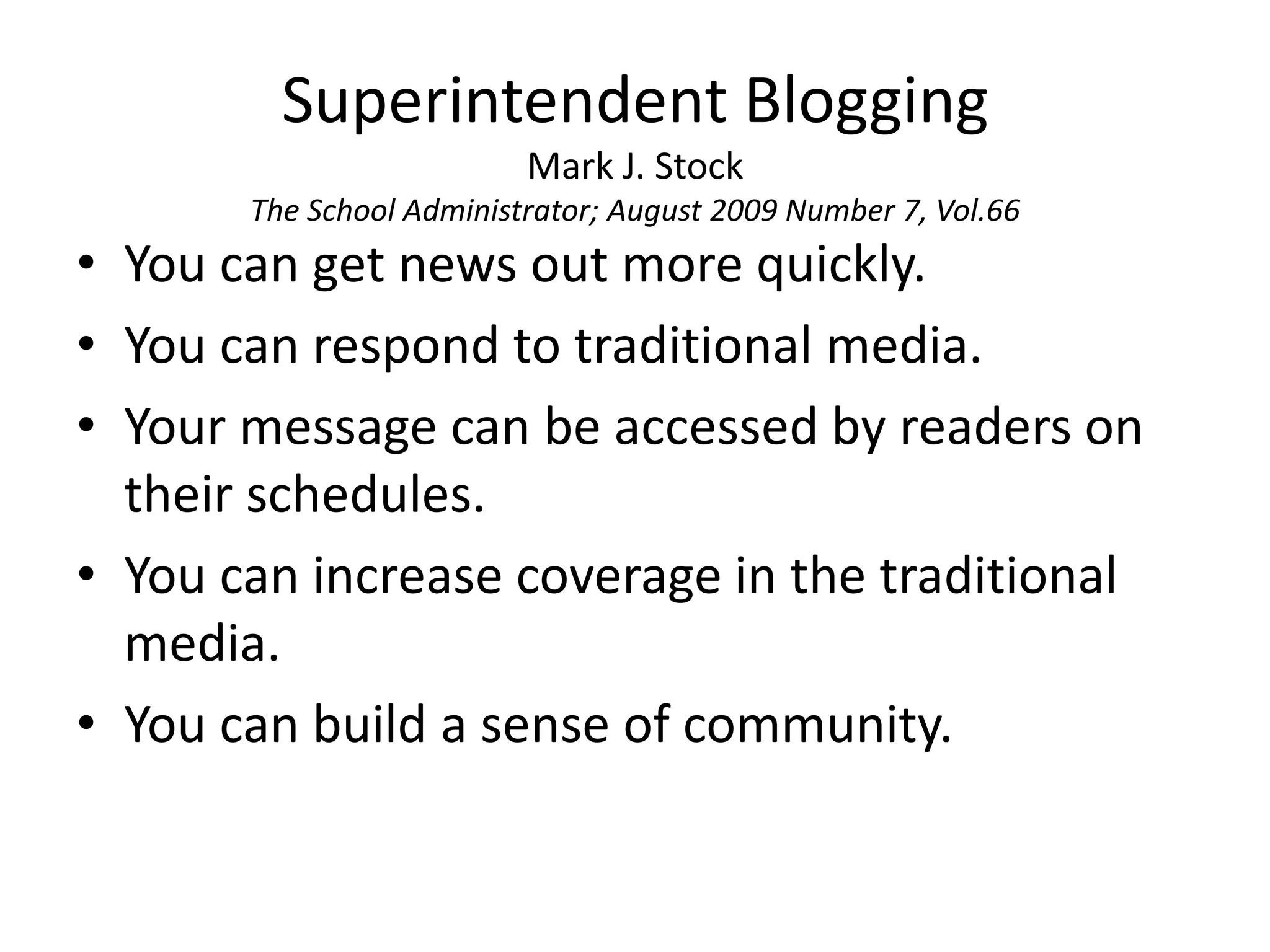 Superintendent BloggingMark J. StockThe School Administrator; August 2009 Number 7, Vol.66You can get news out more quickly.You can respond to traditional media.Your message can be accessed by readers on their schedules.You can increase coverage in the traditional media.You can build a sense of community.