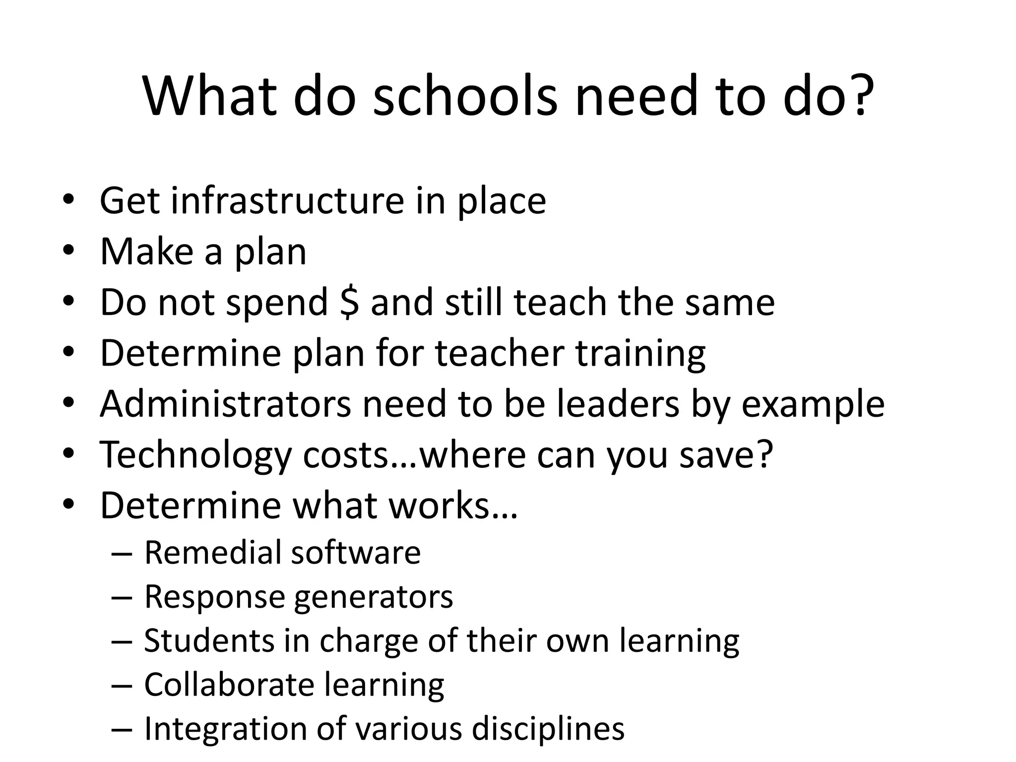 What do schools need to do?Get infrastructure in placeMake a planDo not spend $ and still teach the sameDetermine plan for teacher trainingAdministrators need to be leaders by exampleTechnology costs…where can you save?Determine what works…Remedial softwareResponse generatorsStudents in charge of their own learningCollaborate learningIntegration of various disciplines