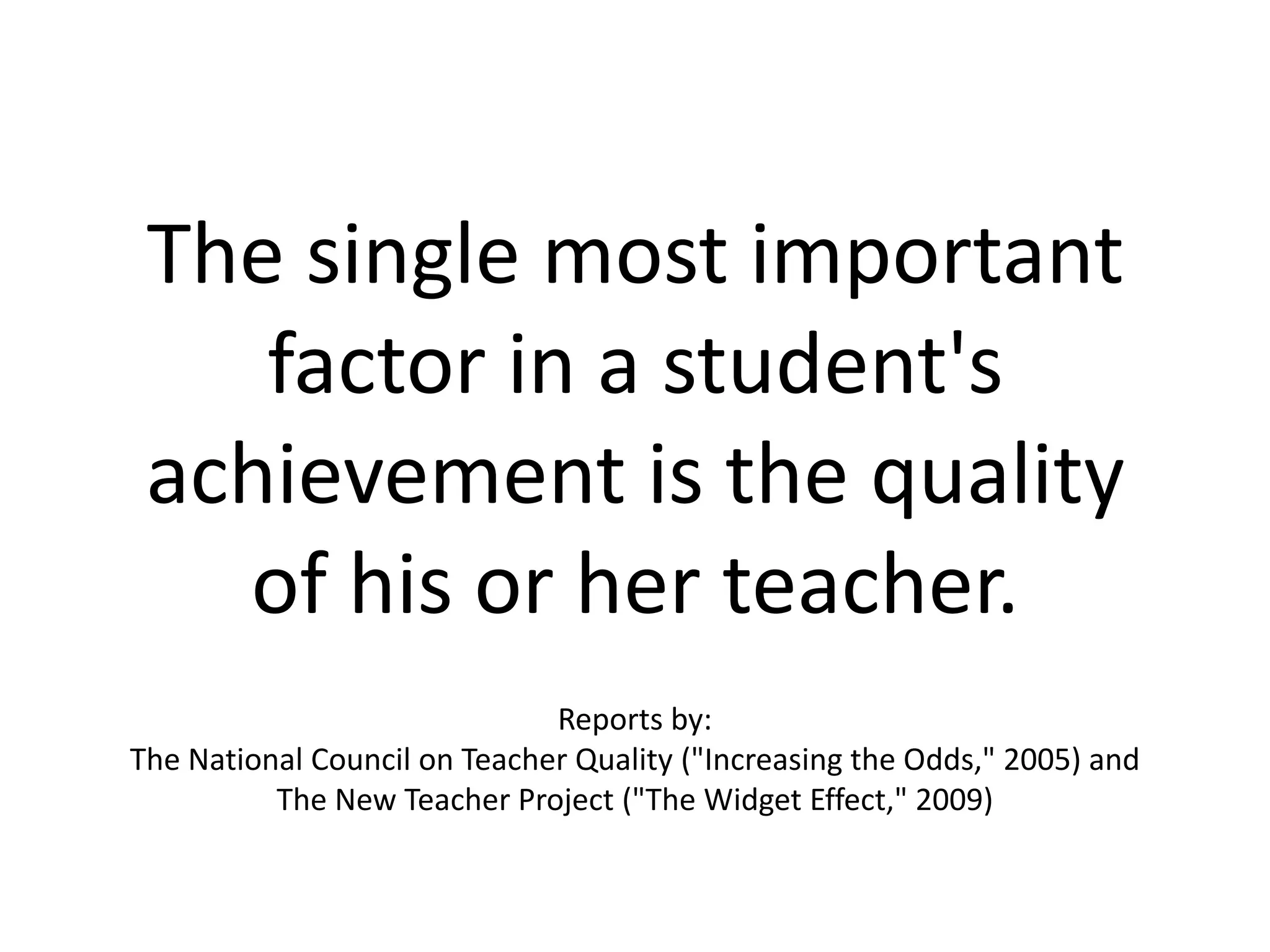 The single most important factor in a student's achievement is the quality of his or her teacher.Reports by:The National Council on Teacher Quality ("Increasing the Odds," 2005) and The New Teacher Project ("The Widget Effect," 2009)
