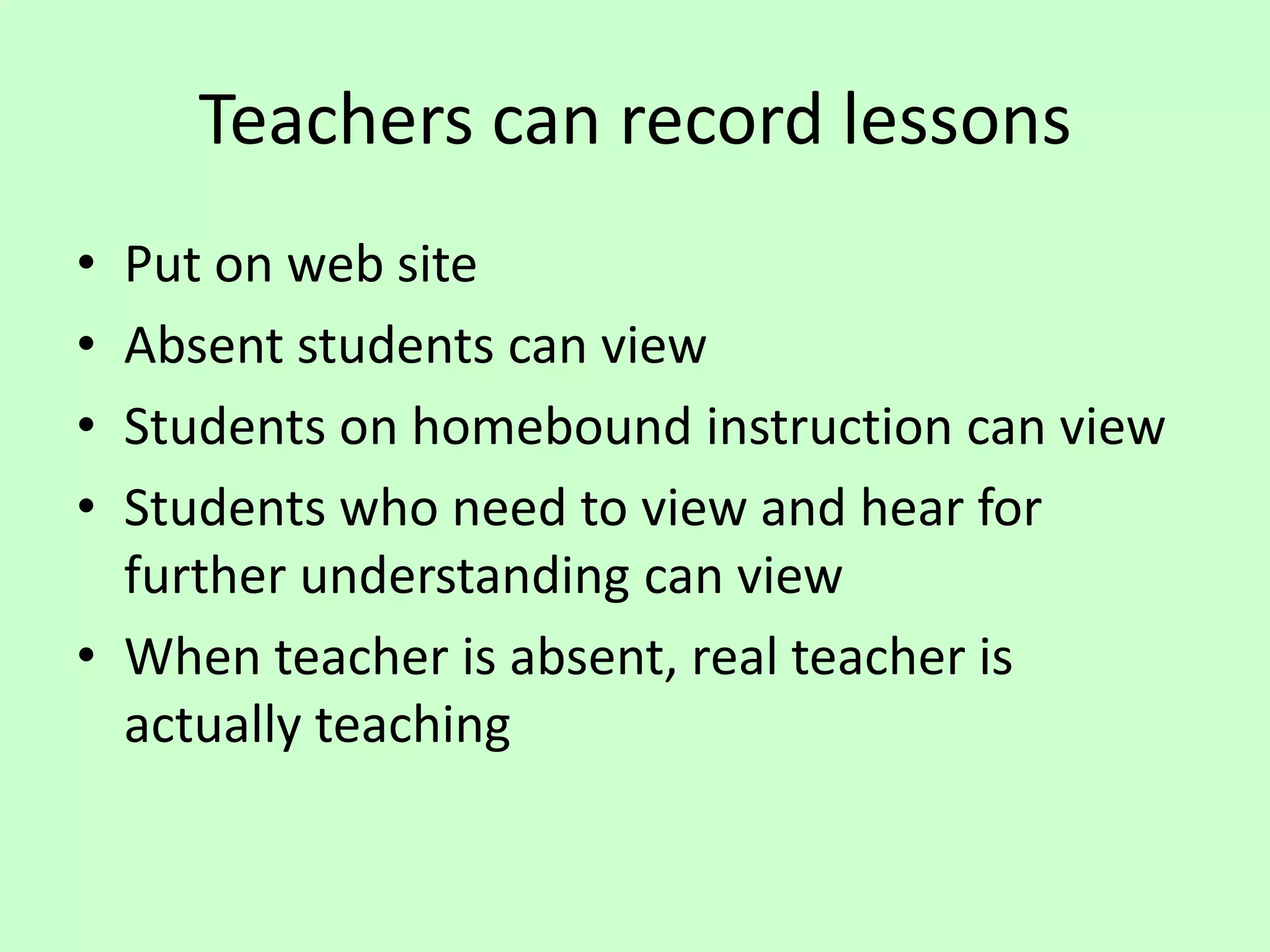 Teachers can record lessonsPut on web siteAbsent students can viewStudents on homebound instruction can viewStudents who need to view and hear for further understanding can viewWhen teacher is absent, real teacher is actually teaching