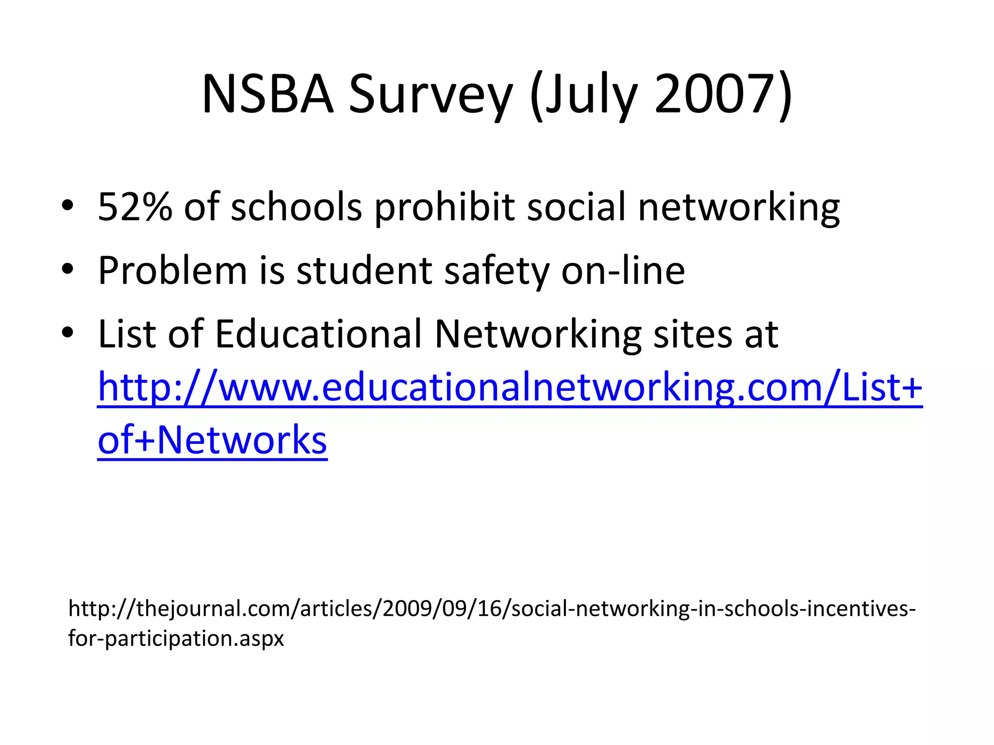 NSBA Survey (July 2007)52% of schools prohibit social networkingProblem is student safety on-lineList of Educational Networking sites at http://www.educationalnetworking.com/List+of+Networkshttp://thejournal.com/articles/2009/09/16/social-networking-in-schools-incentives-for-participation.aspx