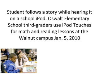 Student follows a story while hearing it on a school iPod. Oswalt Elementary School third-graders use iPod Touches for math and reading lessons at the Walnut campus Jan. 5, 2010 