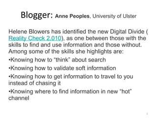 Blogger:  Anne Peoples , University of Ulster Helene Blowers has identified the new Digital Divide ( Reality Check 2.010 ), as one between those with the skills to find and use information and those without.  Among some of the skills she highlights are: Knowing how to “think” about search Knowing how to validate soft information Knowing how to get information to travel to you instead of chasing it Knowing where to find information in new “hot” channel 