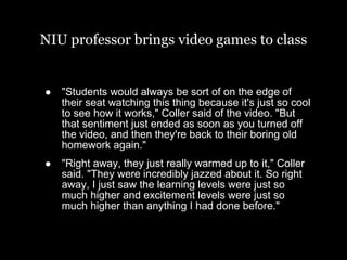 NIU professor brings video games to class "Students would always be sort of on the edge of their seat watching this thing because it's just so cool to see how it works," Coller said of the video. "But that sentiment just ended as soon as you turned off the video, and then they're back to their boring old homework again." "Right away, they just really warmed up to it," Coller said. "They were incredibly jazzed about it. So right away, I just saw the learning levels were just so much higher and excitement levels were just so much higher than anything I had done before." 