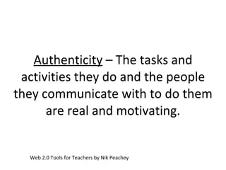 Authenticity  – The tasks and activities they do and the people they communicate with to do them are real and motivating. Web 2.0 Tools for Teachers by Nik Peachey 