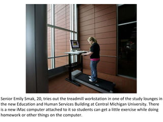 Senior Emily Smak, 20, tries out the treadmill workstation in one of the study lounges in the new Education and Human Services Building at Central Michigan University. There is a new iMac computer attached to it so students can get a little exercise while doing homework or other things on the computer. 