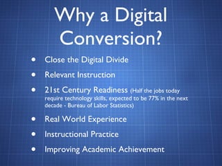 Why a Digital Conversion? Close the Digital Divide Relevant Instruction 21st Century Readiness  (Half the jobs today require technology skills, expected to be 77% in the next decade - Bureau of Labor Statistics) Real World Experience Instructional Practice Improving Academic Achievement 