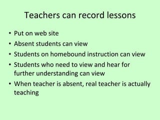 Teachers can record lessons Put on web site Absent students can view Students on homebound instruction can view Students who need to view and hear for further understanding can view When teacher is absent, real teacher is actually teaching 