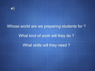 Whose world are we preparing students for ? What kind of work will they do ? What skills will they need ? 