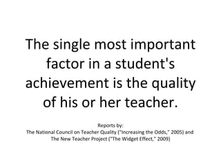 The single most important factor in a student's achievement is the quality of his or her teacher. Reports by: The National Council on Teacher Quality ("Increasing the Odds," 2005) and  The New Teacher Project ("The Widget Effect," 2009) 