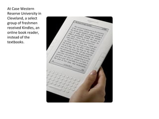 At Case Western Reserve University in Cleveland, a select group of freshmen received Kindles, an online book reader, instead of the textbooks. 