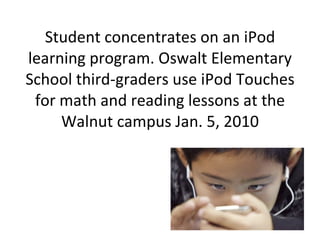 Student concentrates on an iPod learning program. Oswalt Elementary School third-graders use iPod Touches for math and reading lessons at the Walnut campus Jan. 5, 2010 