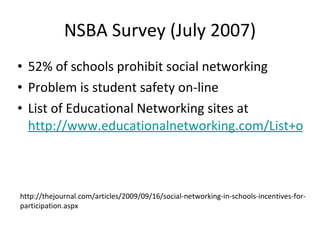NSBA Survey (July 2007) 52% of schools prohibit social networking Problem is student safety on-line List of Educational Networking sites at  http://www.educationalnetworking.com/List+of+Networks http://thejournal.com/articles/2009/09/16/social-networking-in-schools-incentives-for-participation.aspx 