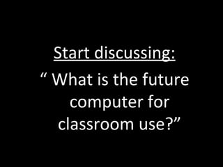 Start discussing: “  What is the future computer for classroom use?” 